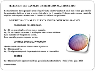 SELECCION DEL CANAL DE DISTRIBUCION MAS ADECUADOEn la evaluación de un proyecto el investigador debe analizar cual es el canal mas común que utilizan los productos similares al que se quiere introducir en el mercado. Es importante conocer cuanto la empresa está dispuesta a invertir en la comercialización de sus productos.OBJETIVOS A TOMAR EN CUENTA EN UNA COMERCIALIZACIONCOBERTURA DEL MERCADO.1a y 1b son muy simples, cubren menos mercado.4a y 3b son  los que encarecen el precio pero abarcan mas mercado.Para mercado selecto: primera opción.Para mercado popular: segunda opción.CONTROL SOBRE EL PRODUCTOMas intermediarios menos control sobre el producto1a y 1b: mas control.4a y 3b: el producto puede llegar muy deteriorado al consumidor.COSTOS1a y 1b: menor costo aparentemente ya que es mas barato atender a 10 mayoristas que a 1000 consumidores.