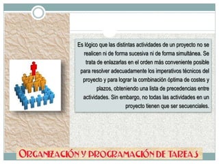 Es lógico que las distintas actividades de un proyecto no se
realicen ni de forma sucesiva ni de forma simultánea. Se
trata de enlazarlas en el orden más conveniente posible
para resolver adecuadamente los imperativos técnicos del
proyecto y para lograr la combinación óptima de costes y
plazos, obteniendo una lista de precedencias entre
actividades. Sin embargo, no todas las actividades en un
proyecto tienen que ser secuenciales.
 