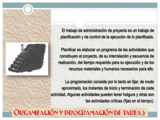 El trabajo de administración de proyecto es un trabajo de
planificación y de control de la ejecución de lo planificado.
Planificar es elaborar un programa de las actividades que
constituyen el proyecto, de su interrelación y secuencia de
realización, del tiempo requerido para su ejecución y de los
recursos materiales y humanos necesarios para ello.
La programación consiste por lo tanto en fijar, de modo
aproximado, los instantes de inicio y terminación de cada
actividad. Algunas actividades pueden tener holgura y otras son
las actividades críticas (fijas en el tiempo).
 