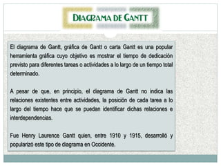 El diagrama de Gantt, gráfica de Gantt o carta Gantt es una popular
herramienta gráfica cuyo objetivo es mostrar el tiempo de dedicación
previsto para diferentes tareas o actividades a lo largo de un tiempo total
determinado.
A pesar de que, en principio, el diagrama de Gantt no indica las
relaciones existentes entre actividades, la posición de cada tarea a lo
largo del tiempo hace que se puedan identificar dichas relaciones e
interdependencias.
Fue Henry Laurence Gantt quien, entre 1910 y 1915, desarrolló y
popularizó este tipo de diagrama en Occidente.
 