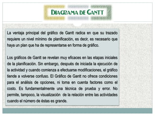 La ventaja principal del gráfico de Gantt radica en que su trazado
requiere un nivel mínimo de planificación, es decir, es necesario que
haya un plan que ha de representarse en forma de gráfico.
Los gráficos de Gantt se revelan muy eficaces en las etapas iniciales
de la planificación. Sin embargo, después de iniciada la ejecución de
la actividad y cuando comienza a efectuarse modificaciones, el gráfico
tiende a volverse confuso. El Gráfico de Gantt no ofrece condiciones
para el análisis de opciones, ni toma en cuenta factores como el
costo. Es fundamentalmente una técnica de prueba y error. No
permite, tampoco, la visualización de la relación entre las actividades
cuando el número de éstas es grande.
 