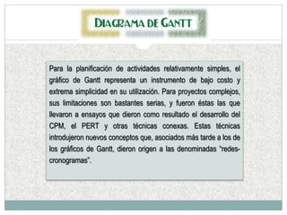 Para la planificación de actividades relativamente simples, el
gráfico de Gantt representa un instrumento de bajo costo y
extrema simplicidad en su utilización. Para proyectos complejos,
sus limitaciones son bastantes serias, y fueron éstas las que
llevaron a ensayos que dieron como resultado el desarrollo del
CPM, el PERT y otras técnicas conexas. Estas técnicas
introdujeron nuevos conceptos que, asociados más tarde a los de
los gráficos de Gantt, dieron origen a las denominadas “redes-
cronogramas”.
 