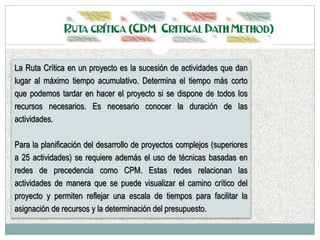 La Ruta Crítica en un proyecto es la sucesión de actividades que dan
lugar al máximo tiempo acumulativo. Determina el tiempo más corto
que podemos tardar en hacer el proyecto si se dispone de todos los
recursos necesarios. Es necesario conocer la duración de las
actividades.
Para la planificación del desarrollo de proyectos complejos (superiores
a 25 actividades) se requiere además el uso de técnicas basadas en
redes de precedencia como CPM. Estas redes relacionan las
actividades de manera que se puede visualizar el camino crítico del
proyecto y permiten reflejar una escala de tiempos para facilitar la
asignación de recursos y la determinación del presupuesto.
 