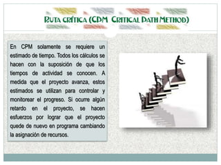 En CPM solamente se requiere un
estimado de tiempo. Todos los cálculos se
hacen con la suposición de que los
tiempos de actividad se conocen. A
medida que el proyecto avanza, estos
estimados se utilizan para controlar y
monitorear el progreso. Si ocurre algún
retardo en el proyecto, se hacen
esfuerzos por lograr que el proyecto
quede de nuevo en programa cambiando
la asignación de recursos.
 