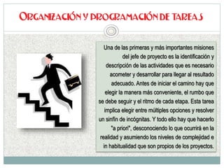 Una de las primeras y más importantes misiones
del jefe de proyecto es la identificación y
descripción de las actividades que es necesario
acometer y desarrollar para llegar al resultado
adecuado. Antes de iniciar el camino hay que
elegir la manera más conveniente, el rumbo que
se debe seguir y el ritmo de cada etapa. Esta tarea
implica elegir entre múltiples opciones y resolver
un sinfín de incógnitas. Y todo ello hay que hacerlo
"a priori", desconociendo lo que ocurrirá en la
realidad y asumiendo los niveles de complejidad e
in habitualidad que son propios de los proyectos.
 