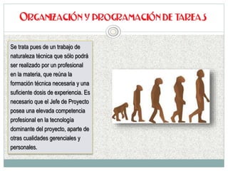 Se trata pues de un trabajo de
naturaleza técnica que sólo podrá
ser realizado por un profesional
en la materia, que reúna la
formación técnica necesaria y una
suficiente dosis de experiencia. Es
necesario que el Jefe de Proyecto
posea una elevada competencia
profesional en la tecnología
dominante del proyecto, aparte de
otras cualidades gerenciales y
personales.
 