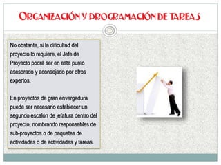 No obstante, si la dificultad del
proyecto lo requiere, el Jefe de
Proyecto podrá ser en este punto
asesorado y aconsejado por otros
expertos.
En proyectos de gran envergadura
puede ser necesario establecer un
segundo escalón de jefatura dentro del
proyecto, nombrando responsables de
sub-proyectos o de paquetes de
actividades o de actividades y tareas.
 