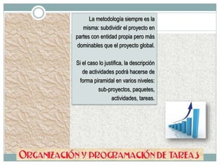 La metodología siempre es la
misma: subdividir el proyecto en
partes con entidad propia pero más
dominables que el proyecto global.
Si el caso lo justifica, la descripción
de actividades podrá hacerse de
forma piramidal en varios niveles:
sub-proyectos, paquetes,
actividades, tareas.
 