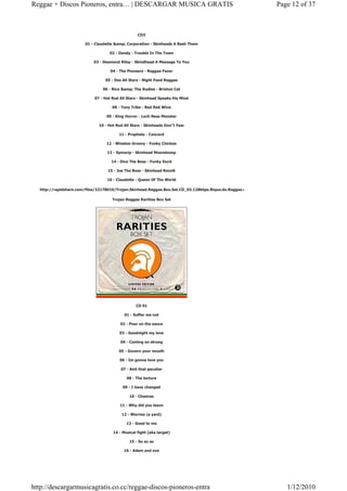 Reggae + Discos Pioneros, entra… | DESCARGAR MUSICA GRATIS                                                Page 12 of 37



                                                  CD3

                       01 - Claudette &amp; Corporation - Skinheads A Bash Them

                                   02 - Dandy - Trouble In The Town

                            03 - Desmond Riley - Skindhead A Message To You

                                    04 - The Pioneers - Reggae Fever

                                 05 - Des All Stars - Night Food Reggae

                                06 - Rico &amp; The Rudies - Brixton Cat

                            07 - Hot Rod All Stars - Skinhead Speaks His Mind

                                     08 - Tony Tribe - Red Red Wine

                                  09 - King Horror - Loch Ness Monster

                              10 - Hot Rod All Stars - Skinheads Don"t Fear

                                        11 - Prophets - Concord

                                  12 - Winston Groovy - Funky Chicken

                                  13 - Symarip - Skinhead Moonstomp

                                    14 - Dice The Boss - Funky Duck

                                  15 - Joe The Boss - Skinhead Revolt

                                  16 - Claudette - Queen Of The World

  http://rapidshare.com/files/32178010/Trojan.Skinhead.Reggae.Box.Set.CD_03.128kbps.Rique.do.Reggae.rar

                                     Trojan Reggae Rarities Box Set




                                                 CD 01

                                           01 - Suffer me not

                                         02 - Pour on the sauce

                                        03 - Goodnight my love

                                         04 - Coming on strong

                                        05 - Govern your mouth

                                         06 - Im gonna love you

                                         07 - Aint that peculiar

                                            08 - The lecture

                                          09 - I have changed

                                              10 - Chances

                                         11 - Why did you leave

                                          12 - Worries (a yard)

                                            13 - Good to me

                                     14 - Musical fight (aka target)

                                              15 - Su su su

                                           16 - Adam and eve




http://descargarmusicagratis.co.cc/reggae-discos-pioneros-entra                                              1/12/2010
 