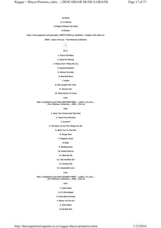 Reggae + Discos Pioneros, entra… | DESCARGAR MUSICA GRATIS                                  Page 17 of 37



                                              10 Basta

                                            11 La Musica

                                     12 Nejaa Chikauk Yek Kotik

                                             13 Basyer

         http://www.gigasize.com/get.php/-1099717430/Los_Rastillos---Codigos_Del_Alma.rar

                           UB40 - Labour Of Love - The Platinum Collection




                                                CD 1:

                                         1. Cherry Oh Baby

                                         2. Keep On Moving

                                    3. Please Don"t Make Me Cry

                                         4. Sweet Sensation

                                         5. Johnny Too Bad

                                          6. Red Red Wine

                                              7. Guilty

                                      8. She Caught The Train

                                           9. Version Girl

                                      10. Many Rivers To Cross

                                                Link:

                   http://rapidshare.com/files/4503788/UB40_-_Labour_of_Love_-
                              _The_Platinum_Collection__2003__CD1.rar

                                                CD2:

                                 1. Here I Am (Come And Take Me)

                                       2. Tears From My Eyes

                                             3. Groovin"

                               4. The Way You Do The Things You Do

                                      5. Wear You To The Ball

                                           6. Singer Man

                                         7. Kingston Town

                                               8. Baby

                                          9. Wedding Day

                                         10. Sweet Cherrie

                                           11. Stick By Me

                                        12. Just Another Girl

                                          13. Homely Girl

                                        14. Impossible Love

                                                Link:

                   http://rapidshare.com/files/4528387/UB40_-_Labour_of_Love_-
                              _The_Platinum_Collection__2003__CD2.rar

                                                CD3:

                                            1. Holly Holly

                                         2. It"s My Delight

                                        3. Come Back Darling

                                        4. Never Let You Go

                                            5. Soul Rebel

                                           6. My Best Girl




http://descargarmusicagratis.co.cc/reggae-discos-pioneros-entra                                1/12/2010
 