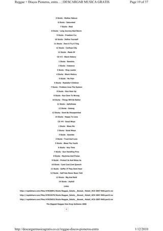 Reggae + Discos Pioneros, entra… | DESCARGAR MUSICA GRATIS                                            Page 19 of 37



                                        5 Sizzla - Mother Nature

                                          6 Sizzla - Saturated

                                             7 Sizzla - Real

                                   8 Sizzla - Long Journey Bad Storm

                                         9 Sizzla - Freedom Cry

                                       10 Sizzla - Define Yourself

                                      11 Sizzla - Dem A Try A Ting

                                        12 Sizzla - Confuse City

                                          13 Sizzla - Made Of

                                         CD #3 - Black History

                                           1 Sizzla - Bandulu

                                           2 Sizzla - Instance

                                         3 Sizzla - Ring Leader

                                        4 Sizzla - Black History

                                           5 Sizzla - No Pain

                                      6 Sizzla - Rastafari Children

                                  7 Sizzla - Problem Inna The System

                                         8 Sizzla - Run Dem Up

                                     9 Sizzla - Run Dem To Wrong

                                    10 Sizzla - Things Will Be Better

                                         11 Sizzla - Upfullness

                                           12 Sizzla - Galang

                                    13 Sizzla - Dont Be Dissapointed

                                       14 Sizzla - Happy To Love

                                          CD #4 - Good Ways

                                           1 Sizzla - Bless Me

                                         2 Sizzla - Good Ways

                                           3 Sizzla - Azanldo

                                       4 Sizzla - Trust And Love

                                       5 Sizzla - Bless The Youth

                                          6 Sizzla - Any Time

                                      7 Sizzla - Gun Handling Pros

                                     8 Sizzla - Mackries And Praise

                                   9 Sizzla - Protect Us And Bless Us

                                   10 Sizzla - Cant Cool Cant Quench

                                  11 Sizzla - Suffer If They Dont Hear

                                  12 Sizzla - Half Has Never Been Told

                                        13 Sizzla - Big And Bold

                                           14 Sizzla - Joyfull

                                                 Links:

   http://rapidshare.com/files/47826891/Sizzla-Reggae_Salute__Boxset_-Retail_4CD-2007-RKS.part1.rar

   http://rapidshare.com/files/47832679/Sizzla-Reggae_Salute__Boxset_-Retail_4CD-2007-RKS.part2.rar

   http://rapidshare.com/files/47835653/Sizzla-Reggae_Salute__Boxset_-Retail_4CD-2007-RKS.part3.rar

                              The Biggest Reggae One-Drop Anthems 2006




http://descargarmusicagratis.co.cc/reggae-discos-pioneros-entra                                          1/12/2010
 