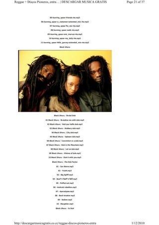 Reggae + Discos Pioneros, entra… | DESCARGAR MUSICA GRATIS                Page 21 of 37



                             05-bunring_spear-friends-rks.mp3

                    06-burning_spear-o_rastaman-extended_mix-rks.mp3

                             07-burning_spear-fix_me-rks.mp3

                              08-burning_spear-walk-rks.mp3

                           09-bunring_spear-one_marcus-rks.mp3

                            10-burning_spear-my_duty-rks.mp3

                    11-burning_spear-little_garvey-extended_mix-rks.mp3

                                        Black Uhuru




                                  Black Uhuru - Brutal Dub

                         01 Black Uhuru - Brutalize me with dub.mp3

                          02 Black Uhuru - Dub you haffe dub.mp3

                             03 Black Uhuru - Robbery dub.mp3

                               04 Black Uhuru - City dub.mp3

                             05 Black Uhuru - Uptown dub.mp3

                          06 Black Uhuru - Conviction or a dub.mp3

                         07 Black Uhuru - Dub in the Mountain.mp3

                              08 Black Uhuru - Let us dub.mp3

                            09 Black Uhuru - Visions of dub.mp3

                            10 Black Uhuru - Dub it with you.mp3

                                Black Uhuru - The Dub Factor

                                    01 - Ion Storm.mp3

                                      02 - Youth.mp3

                                     03 - Big Spliff.mp3

                                04 - Boof"n"Baff"n"Biff.mp3

                                    05 - Puffed out.mp3

                                 06 - Android rebellion.mp3

                                    07 - Apocalypse.mp3

                                   08 - Back breaker.mp3

                                      09 - Sodom.mp3

                                    10 - Slaughter.mp3

                                    Black Uhuru - In Dub




http://descargarmusicagratis.co.cc/reggae-discos-pioneros-entra              1/12/2010
 