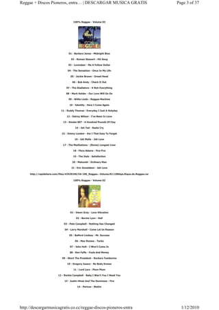 Reggae + Discos Pioneros, entra… | DESCARGAR MUSICA GRATIS                                        Page 3 of 37



                                      100% Reggae - Volume 03




                                  01 - Barbara Jones - Midnight Blue

                                    02 - Roman Stewart - Hit Song

                                  03 - Lovindeer - Me A Follow Dollar

                                 04 - The Sensation - Once In My Life

                                    05 - Jackie Brown - Dread Head

                                     06 - Bob Andy - Check It Out

                                07 - The Gladiators - A Nuh Everything

                                08 - Mark Holder - Our Love Will Go On

                                  09 - Willie Lindo - Reggae Machine

                                   10 - Identity - Here I Come Again

                            11 - Ruddy Thomas - Everyday I Just A Holyday

                                 12 - Delroy Wilson - I’ve Been In Love

                              13 - Smoke 007 - A Hundred Pounds Of Clay

                                        14 - Jah Ted - Rasta Cry

                             15 - Jimmy London - Am I That Easy To Forget

                                       16 - Jah Malla - Jah Love

                              17 - The Meditations - (Rome) Longest Liver

                                      18 - Flora Adams - Fire Fire

                                      19 - The Itals - Satisfaction

                                     20 - Matumbi - Ordinary Man

                                    21 - Eric Donaldson - Jah Love

     http://rapidshare.com/files/43429240/VA-100_Reggae.-.Volume.03.128kbps.Rique.do.Reggae.rar

                                      100% Reggae - Volume 02




                                   01 - Owen Gray - Love Vibration

                                        02 - Bernie Lyon - Hell

                              03 - Pete Campbell - Nothing Has Changed

                               04 - Larry Marshall - Come Let Us Reason

                                   05 - Balford Lindsay - Mr. Success

                                       06 - Max Romeo - Tacko

                                   07 - John Holt - I Won’t Come In

                                   08 - Ken Fyffe - Fools And Money

                             09 - Short The President - Rockers Tamborine

                                 10 - Gregory Isaacs - No Body Knows

                                      11 - Lord Laro - Plum Plum

                          12 - Rockie Campbell - Baby I Wan’t You I Need You

                               13 - Justin Hines And The Dominoes - Fire

                                         14 - Pericos - Waitin




http://descargarmusicagratis.co.cc/reggae-discos-pioneros-entra                                     1/12/2010
 