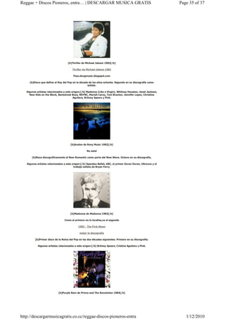Reggae + Discos Pioneros, entra… | DESCARGAR MUSICA GRATIS                                                      Page 35 of 37




                                     [b]Thriller de Michael Jakson 1982[/b]

                                        Thriller de Michael Jakson 1982

                                         Pass.dougmusic.blogspot.com

     [b]Disco que define al Rey del Pop en la década de los años ochenta. Segundo en su discografía como
                                                    solista.

   Algunos artistas relacionados a este origen:[/b] Madonna (Like a Virgin), Whitney Houston, Janet Jackson,
     New Kids on the Block, Backstreet Boys, NSYNC, Mariah Carey, Toni Braxton, Jennifer Lopez, Christina
                                         Aguilera, Britney Spears y Pink.




                                       [b]Avalon de Roxy Music 1982[/b]

                                                    No esta!

       [b]Nace discográficamente el New Romantic como parte del New Wave. Octavo en su discografía.

   Algunos artistas relacionados a este origen:[/b] Spandau Ballet, ABC, el primer Duran Duran, Ultravox y el
                                         trabajo solista de Bryan Ferry.




                                       [b]Madonna de Madonna 1983[/b]

                                  Como el primero no lo localise,va el segundo

                                             1983 - The First Abum

                                              mejor la discografía

          [b]Primer disco de la Reina del Pop en las dos décadas siguientes. Primero en su discografía.

            Algunos artistas relacionados a este origen:[/b] Britney Spears, Cristina Aguilera y Pink.




                             [b]Purple Rain de Prince and The Revolution 1984[/b]




http://descargarmusicagratis.co.cc/reggae-discos-pioneros-entra                                                    1/12/2010
 