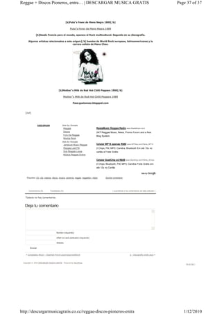 Reggae + Discos Pioneros, entra… | DESCARGAR MUSICA GRATIS                                                                                             Page 37 of 37



                                                [b]Puta"s Fever de Mano Negra 1989[/b]

                                                     Puta"s Fever de Mano Negra 1989

              [b]Desde Francia para el mundo, aparece el Rock multicultural. Segundo en su discografía.

      Algunos artistas relacionados a este origen:[/b] bandas de World Rock europeas, latinoamericanas y la
                                           carrera solista de Manu Chao.




                                        [b]Mother"s Milk de Red Hot Chilli Peppers 1989[/b]

                                             Mother"s Milk de Red Hot Chilli Peppers 1989

                                                        Pass:gustavoeo.blogspot.com



   [/url]




                 DESCARGAR                  Ads by Google
                                             Reggae                                RastaMusic Reggae Radio www.RastaMusic.com/
                                             Discos                                24/7 Reggae Music, News, Promo Forum and a free
                                               Foro De Reggae                      Blog System
                                               Musica Rock
                                            Ads by Google
                                             Jamaican Music Reggae                 Celular MP15 apenas R$88 www.MPWay.com/Oferta_MP15
                                             Reggae Last FM                        2 Chips, FM, MP3, Camêra, Bluetooth Em até 15x no
                                             Dub Reggae Loops                      cartão e Frete Grátis
                                             Música Reggae Online

                                                                                   Celular DualChip só R$85       www.MpxShop.com/Oferta_2Chips

                                                                                   2 Chips, Bluetooth, FM, MP3, Camêra Frete Grátis em
                                                                                   até 12x no Cartão



    Etiquetas: CD, cds, clasicos, discos, musica, pioneros, reggae, reggaeton, viejos       Escribir comentario




      Comentarios (0)         Trackbacks (0)                                                       ( suscribirse a los comentarios de esta entrada )


   Todavía no hay comentarios.


  Deja tu comentario




                                      Nombre (requerido)

                                      eMail (no será publicado) (requerido)

                                      Website

        Enviar


   « Compilados Wizzz! – Essential French psych/pop/variété/yé                                                        jj – Discografía (indie pop) »


 Copyright © 2010 DESCARGAR MUSICA GRATIS — Powered by WordPress
                                                                                                                                                           Go to top ↑




http://descargarmusicagratis.co.cc/reggae-discos-pioneros-entra                                                                                           1/12/2010
 