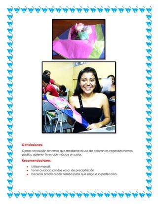 Conclusiones:
Como conclusión tenemos que mediante el uso de colorantes vegetales hemos
podido obtener flores con más de un color.

Recomendaciones:
Utilizar mandil.
Tener cuidado con los vasos de precipitación
Hacer la practica con tiempo para que salga a la perfección.

 