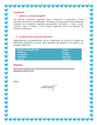 Cuestionario:
1. ¿Qué es un colorante vegetal?
Los términos colorantes vegetales hacen referencia a colorantes o tintes
derivados de plantas, invertebrados o minerales. La mayor parte de los colorantes
naturales son colorantes vegetales provenientes de plantas – raíces, bayas,
cortezas, hojas y madera, y otras fuentes orgánicas como, por ejemplo, los
hongos y los líquenes.

2. ¿Cuáles son los usos de los colorantes?

Dependiendo la presentación de los colorantes, es como se utilizan en
diferentes productos, ya que estos pueden ser líquidos o en polvo y se
pueden utilizar en:
- Bebidas energetizantes
- Refrescos
- Croquetas
- Gelatinas
- Dulces

- Postres
- Panes
- Pasteles
- Cereales
- Aderezos

Webgrafía:
http://www.quiminet.com/articulos/el-uso-de-colorantes-en-la-industriaalimenticia-2637181.htm

Firma:

 