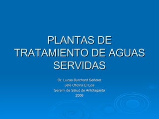 PLANTAS DE TRATAMIENTO DE AGUAS SERVIDAS Dr. Lucas Burchard Señoret Jefe Oficina El Loa Seremi de Salud de Antofagasta 2006 