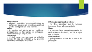 Radiación solar 
- Algunos materiales impermeabilizantes se 
dañan con los rayos UV (membrana asfáltica) 
y debe protegerse con ripio o similar. 
Viento 
- la succión del viento es un problema 
principalmente en los techos no protegidos 
con materiales que tengan peso. 
Temperatura 
- es vital contar con una capa de aislación 
térmica. El tipo de aislación y su posición 
dependerá del sistema de cubierta. 
Difusión de vapor desde el interior 
- Se debe garantizar que la humedad 
interior no llegue a la capa aislante. 
Nieve 
- se recomienda un parapeto para evitar los 
deslizamientos de nieve y recibir el agua 
que se derrite. 
Daño mecánico 
- principalmente factible en cubiertas no 
protegidas. 
 