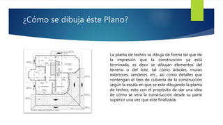 ¿Cómo se dibuja éste Plano? 
La planta de techos se dibuja de forma tal que de 
la impresión que la construcción ya está 
terminada, es decir se dibujan elementos del 
terreno o del lote, tal como árboles, muros 
exteriores, senderes, etc., así como detalles que 
contengan el tipo de cubierta de la construcción 
según la escala en que se este dibujando la planta 
de techos; esto con el propósito de dar una idea 
de cómo se vera la construcción desde su parte 
superior una vez que este finalizada. 
 