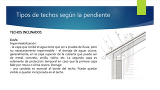 Tipos de techos según la pendiente 
TECHOS INCLINADOS 
Lluvia 
Impermeabilización: 
- la capa que recibe el agua tiene que ser a prueba de lluvia, pero 
no necesariamente impermeable - el drenaje de aguas ocurre, 
generalmente, en la capa superior de la cubierta que puede ser 
de metal, concreto, arcilla, vidrio, etc. La segunda capa es 
solamente de protección temporal en caso que la primera capa 
falle por rotura o clima severo. Drenaje: 
- una canaleta es esencial al borde del techo. Puede quedar 
visible o quedar incorporada en el techo. 
 