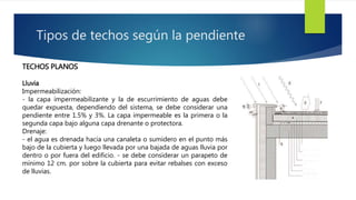 Tipos de techos según la pendiente 
TECHOS PLANOS 
Lluvia 
Impermeabilización: 
- la capa impermeabilizante y la de escurrimiento de aguas debe 
quedar expuesta, dependiendo del sistema, se debe considerar una 
pendiente entre 1.5% y 3%. La capa impermeable es la primera o la 
segunda capa bajo alguna capa drenante o protectora. 
Drenaje: 
- el agua es drenada hacia una canaleta o sumidero en el punto más 
bajo de la cubierta y luego llevada por una bajada de aguas lluvia por 
dentro o por fuera del edificio. - se debe considerar un parapeto de 
mínimo 12 cm. por sobre la cubierta para evitar rebalses con exceso 
de lluvias. 
 