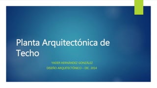 Planta Arquitectónica de 
Techo 
YADER HERNÁNDEZ GONZÁLEZ 
DISEÑO ARQUITECTÓNICO – DIC. 2014 
 