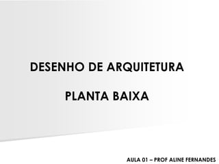 DESENHO DE ARQUITETURA
PLANTA BAIXA
AULA 01 – PROF ALINE FERNANDES
 