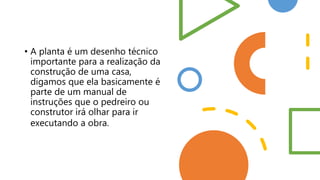 • A planta é um desenho técnico
importante para a realização da
construção de uma casa,
digamos que ela basicamente é
parte de um manual de
instruções que o pedreiro ou
construtor irá olhar para ir
executando a obra.
 