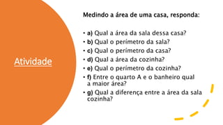 Atividade
Medindo a área de uma casa, responda:
• a) Qual a área da sala dessa casa?
• b) Qual o perímetro da sala?
• c) Qual o perímetro da casa?
• d) Qual a área da cozinha?
• e) Qual o perímetro da cozinha?
• f) Entre o quarto A e o banheiro qual
a maior área?
• g) Qual a diferença entre a área da sala
cozinha?
 