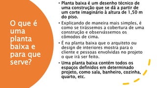 O que é
uma
planta
baixa e
para que
serve?
• Planta baixa é um desenho técnico de
uma construção que se dá a partir de
um corte imaginário à altura de 1,50 m
do piso.
• Explicando de maneira mais simples, é
como se tirássemos a cobertura de uma
construção e observássemos os
cômodos de cima.
• É na planta baixa que o arquiteto ou
design de interiores mostra para o
cliente e pessoas envolvidas no projeto
o que irá ser feito.
• Uma planta baixa contém todos os
espaços definidos em determinado
projeto, como sala, banheiro, cozinha,
quarto, etc.
 