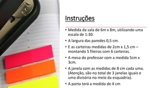 Instruções
• Medida da sala de 6m x 8m, utilizando uma
escala de 1:30.
• A largura das paredes 0,5 cm.
• E as carteiras medidas de 2cm x 1,5 cm –
montando 5 fileiras com 6 carteiras.
• A mesa do professor com a medida 5cm x
3cm.
• A janela com as medidas de 8 cm cada uma.
(Atenção, são no total de 3 janelas iguais e
uma divisória no meio da esquadria).
• A porta terá a medida de 4 cm
 