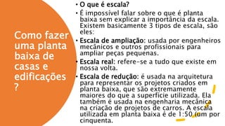 Como fazer
uma planta
baixa de
casas e
edificações
?
• O que é escala?
• É impossível falar sobre o que é planta
baixa sem explicar a importância da escala.
Existem basicamente 3 tipos de escala, são
eles:
• Escala de ampliação: usada por engenheiros
mecânicos e outros profissionais para
ampliar peças pequenas.
• Escala real: refere-se a tudo que existe em
nossa volta.
• Escala de redução: é usada na arquitetura
para representar os projetos criados em
planta baixa, que são extremamente
maiores do que a superfície utilizada. Ela
também é usada na engenharia mecânica
na criação de projetos de carros. A escala
utilizada em planta baixa é de 1:50 (um por
cinquenta.
 