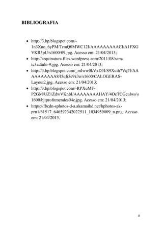 8
BIBLIOGRAFIA
 http://3.bp.blogspot.com/-
1n3Xno_6yPM/TrmQ0MWC12I/AAAAAAAAACI/A1FXG
VKR5pU/s1600/09.jpg. Acesso em: 21/04/2013;
 http://arquinatura.files.wordpress.com/2011/08/sem-
tc3adtulo-9.jpg. Acesso em: 21/04/2013;
 http://3.bp.blogspot.com/_mIww0kVxD3I/S9Xuih7Vq7I/AA
AAAAAAAA8/l5qIi5c9k3o/s1600/CALOGERAS-
Layout2.jpg. Acesso em: 21/04/2013;
 http://3.bp.blogspot.com/-RPXuMF-
P2GM/UZ1ZdwVKnbI/AAAAAAAAHAY/4OcTCGeulws/s
1600/bjtprofnmendes04c.jpg. Acesso em: 21/04/2013;
 https://fbcdn-sphotos-d-a.akamaihd.net/hphotos-ak-
prn1/61517_646592342022511_1034959009_n.png. Acesso
em: 21/04/2013.
 