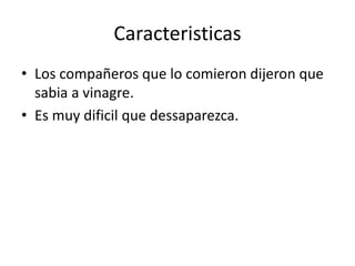 Caracteristicas
• Los compañeros que lo comieron dijeron que
sabia a vinagre.
• Es muy dificil que dessaparezca.