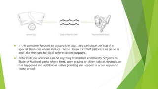  If the consumer decides to discard the cup, they can place the cup in a
special trash can where Reduce. Reuse. Grow.(or third parties) can come in
and take the cups for local reforestation purposes.
 Reforestation locations can be anything from small community projects to
State or National parks where fires, over grazing or other habitat destruction
has happened and additional native planting are needed in order replenish
those areas!
 
