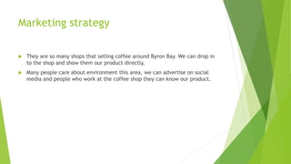 Marketing strategy
 They are so many shops that selling coffee around Byron Bay. We can drop in
to the shop and show them our product directly.
 Many people care about environment this area, we can advertise on social
media and people who work at the coffee shop they can know our product.
 