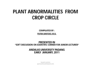 PLANT ABNORMALITIES FROM
CROP CIRCLE
COMPILATED BY :
PUTRA SANTOSO, M.Si.
PRESENTED IN
“SOFT DISCUSSION ON SCIENTIFIC CORNER FOR JUNIOR LECTURER”
ANDALAS UNIVERSITY PADANG
EARLY JANUARY, 2011
by putra santoso
(putrasantoso26@gmail.com)
 