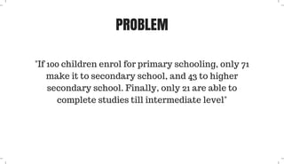 PROBLEM
"If 100 children enrol for primary schooling, only 71
make it to secondary school, and 43 to higher
secondary school. Finally, only 21 are able to
complete studies till intermediate level"
 