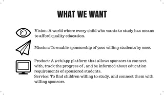 WHAT WE WANT
Vision: A world where every child who wants to study has means
to afford quality education.
Mission: To enable sponsorship of 5000 willing students by 2022.
Product: A web/app platform that allows sponsors to connect
with, track the progress of , and be informed about education
requirements of sponsored students.
Service: To find children willing to study, and connect them with
willing sponsors.
 