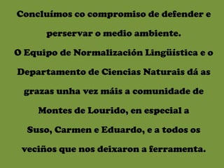 Concluímos co compromiso de defender e

      perservar o medio ambiente.

O Equipo de Normalización Lingüística e o

Departamento de Ciencias Naturais dá as

 grazas unha vez máis a comunidade de

    Montes de Lourido, en especial a

  Suso, Carmen e Eduardo, e a todos os

 veciños que nos deixaron a ferramenta.
 