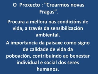 O Proxecto : ”Crearmos novas
            Fragas”.
Procura a mellora nas condicións de
   vida, a través da sensibilización
              ambiental.
A importancia da paisaxe como signo
        de calidade de vida da
poboación, contribuíndo ao benestar
     individual e social dos seres
               humanos.
 