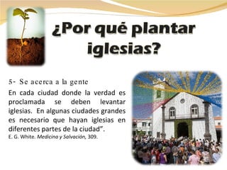 5-  Se acerca a la gente En cada ciudad donde la verdad es proclamada se deben levantar iglesias.  En algunas ciudades grandes es necesario que hayan iglesias en diferentes partes de la ciudad”. E. G. White.  Medicina y Salvación,  309.   