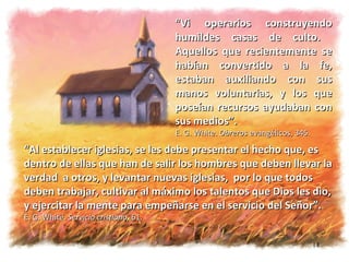 “ Vi operarios construyendo humildes casas de culto.  Aquellos que recientemente se habían convertido a la fe, estaban auxiliando con sus manos voluntarias, y los que poseían recursos ayudaban con sus medios”.  E. G. White.  Obreros  evangélicos, 345. “ Al establecer iglesias, se les debe presentar el hecho que, es  dentro de ellas que han de salir los hombres que deben llevar la verdad  a otros, y levantar nuevas iglesias,  por lo que todos deben trabajar, cultivar al máximo los talentos que Dios les dio, y ejercitar la mente para empeñarse en el servicio del Señor”.  E. G. White.  Servicio cristiano,  61. 