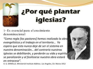 1- Es esencial para el crecimiento denominacional “ Como regla [los pastores] hemos realizado la obra evangelística y el trabajo en el territorio…  Yo espero que esto nunca deje de ser el sistema en nuestra denominación… del contrario nuestras iglesias se debilitarán, y perderán su vida y espíritu, se paralizarán y al fosilizarse nuestra obra estará en retroceso”.   A. G. DANIELLS.  Ministerial Institute Address.   Los Angeles, CA. Marzo 1912 