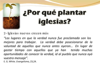 2- Iglesias nuevas crecen más “ Los lugares en que la verdad nunca fue proclamada son los  mejores para trabajar.  La verdad debe posesionarse de la voluntad de aquellos que nunca antes oyeron…    En lugar de gastar tiempo con aquellos que ya han  tenido muchas oportunidades de conocer la verdad, id al pueblo que nunca oyó vuestro mensaje”.  E. G. White.  Evangelismo , 23,24. 