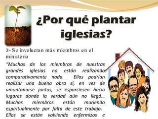 3- Se involucran más miembros en el ministerio “ Muchos de los miembros de nuestras grandes iglesias no están realizando comparativamente nada.  Ellos podrían realizar una buena obra si, en vez de amontonarse juntos, se esparciesen hacia lugares donde la verdad aún no llegó… Muchos miembros están muriendo espiritualmente por falta de este trabajo.  Ellos se están volviendo enfermizos e ineficientes”.  E. G. White.  Testimonios ,  8:244. “ El egoísmo que se manifiesta al mantener grandes congregaciones, no es el plan del Señor. Entrad en todo nuevo lugar posible, y comenzad la obra de  educar en vecindarios que no han oído la ver- dad.”  E. G. White.  Evangelismo ,  39 . 
