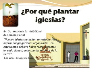 4-  Se aumenta la visibilidad  denominacional “ Nuevas iglesias necesitan ser establecidas, nuevas congregaciones organizadas.  En este tiempo debiera haber representantes en cada ciudad, en las partes remotas de la tierra”.    E. G. White.  Beneficencia Social, 112 . 