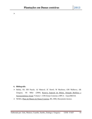 2013

Plantações em Dunas costeiras


6. Bibliografia
 Balidy, HJ; HH Pacule; AJ Matavel; JC Horril; M Mechisso; GM Mulhovo; AR
Zunguze,

SS

Mbié

(2008), Reserva Especial do Bilene. Situação Biofísica e

Socioeconómica Actual. Volume 1. CDS Zonas Costeiras e DPCA – Gaza/MICOA
 NEMA, Plano de Maneio de Dunas Costeiras, RS, 2006, Documento técnico.

Elaborado por: João, Maúnze, Cuambe, Sambo, Zindoga e Tenguice

UEM - FAEF

10

 