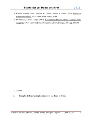 2013

Plantações em Dunas costeiras

 Ribeiro, Natasha; Sitoe, Almeida A.; Guedes, Benard S; Staiss (2002), Manual de
Silvicultura Tropical, UEM-FAEF, FAO, Maputo, 57pp.
 De Almeida, António Campar (2001), A Floresta nas Dunas Costeiras – achegas para a
sua gestão, SPCF, Centro de Estudos Geográficos, Évora, Portugal, 2001, pp. 303-308

7. Anexos
i.

Exemplos de florestas implantadas sobre asa dunas costeiras:

Elaborado por: João, Maúnze, Cuambe, Sambo, Zindoga e Tenguice

UEM - FAEF

11

 